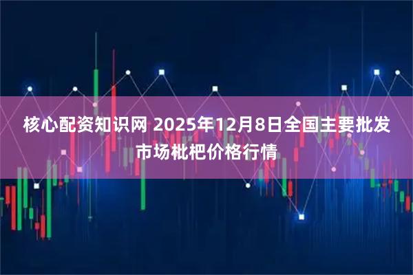 核心配资知识网 2025年12月8日全国主要批发市场枇杷价格行情