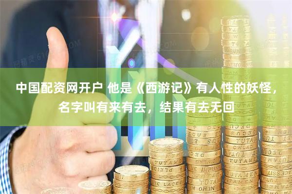 中国配资网开户 他是《西游记》有人性的妖怪，名字叫有来有去，结果有去无回