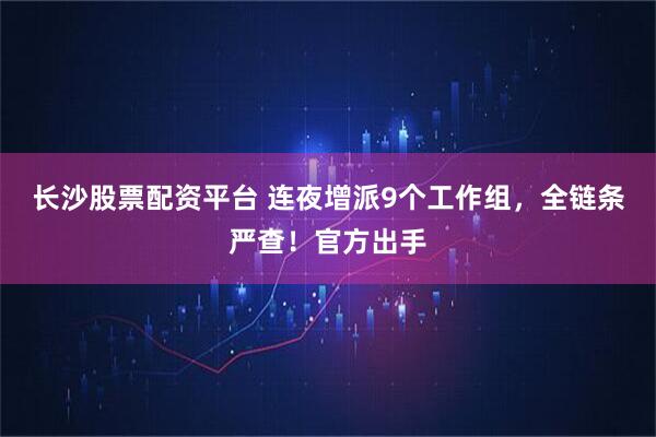 长沙股票配资平台 连夜增派9个工作组，全链条严查！官方出手