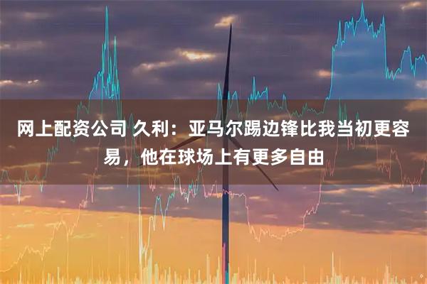 网上配资公司 久利：亚马尔踢边锋比我当初更容易，他在球场上有更多自由