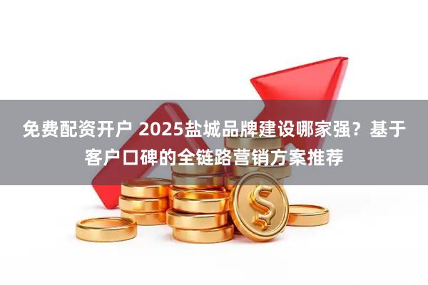免费配资开户 2025盐城品牌建设哪家强？基于客户口碑的全链路营销方案推荐